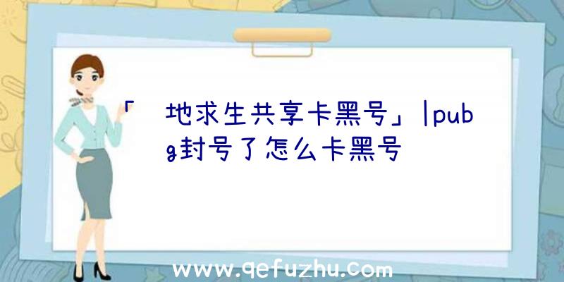 「绝地求生共享卡黑号」|pubg封号了怎么卡黑号